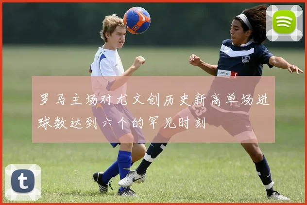 罗马主场对尤文创历史新高单场进球数达到六个的罕见时刻
