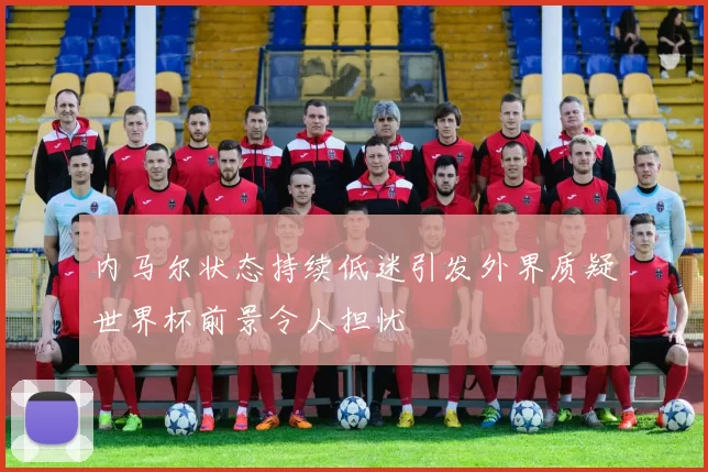 内马尔状态持续低迷引发外界质疑世界杯前景令人担忧